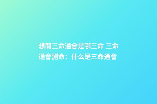 想問三命通會是哪三命 三命通會測命：什么是三命通會-第1張-觀點-玄機派
